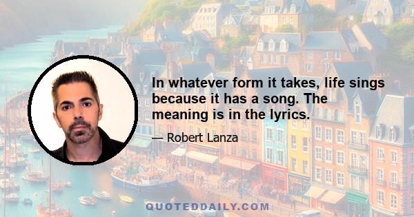 In whatever form it takes, life sings because it has a song. The meaning is in the lyrics.