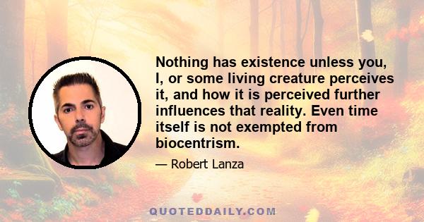 Nothing has existence unless you, I, or some living creature perceives it, and how it is perceived further influences that reality. Even time itself is not exempted from biocentrism.