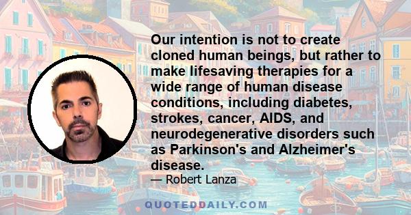 Our intention is not to create cloned human beings, but rather to make lifesaving therapies for a wide range of human disease conditions, including diabetes, strokes, cancer, AIDS, and neurodegenerative disorders such