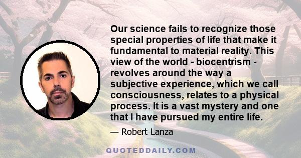 Our science fails to recognize those special properties of life that make it fundamental to material reality. This view of the world - biocentrism - revolves around the way a subjective experience, which we call