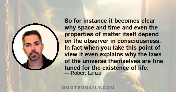 So for instance it becomes clear why space and time and even the properties of matter itself depend on the observer in consciousness. In fact when you take this point of view it even explains why the laws of the