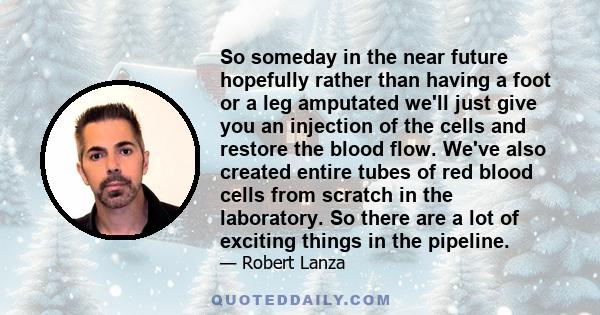 So someday in the near future hopefully rather than having a foot or a leg amputated we'll just give you an injection of the cells and restore the blood flow. We've also created entire tubes of red blood cells from