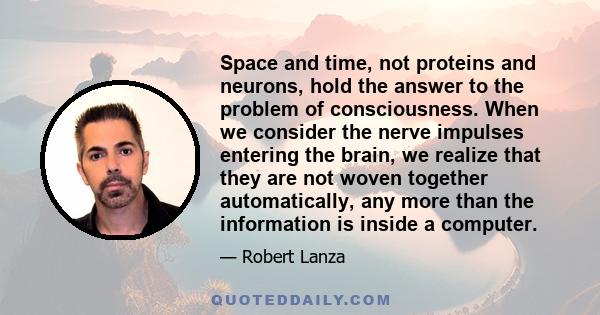 Space and time, not proteins and neurons, hold the answer to the problem of consciousness. When we consider the nerve impulses entering the brain, we realize that they are not woven together automatically, any more than 