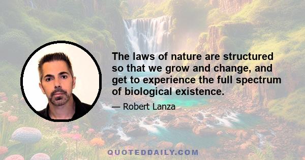 The laws of nature are structured so that we grow and change, and get to experience the full spectrum of biological existence.