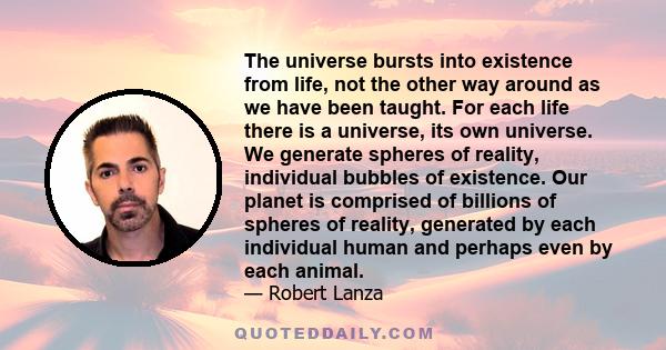 The universe bursts into existence from life, not the other way around as we have been taught. For each life there is a universe, its own universe. We generate spheres of reality, individual bubbles of existence. Our