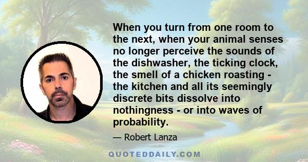 When you turn from one room to the next, when your animal senses no longer perceive the sounds of the dishwasher, the ticking clock, the smell of a chicken roasting - the kitchen and all its seemingly discrete bits