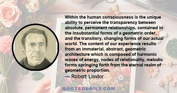 Within the human consciousness is the unique ability to perceive the transparency between absolute, permanent relationships, contained in the insubstantial forms of a geometric order, and the transitory, changing forms