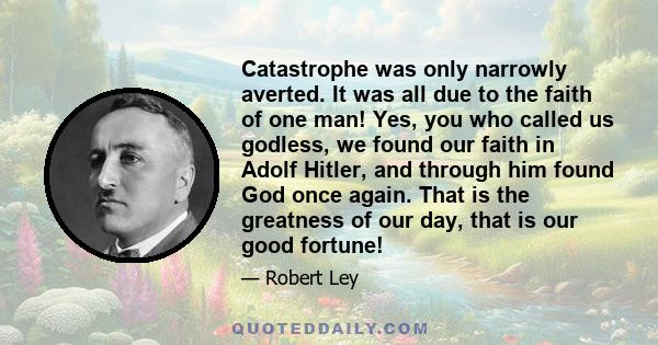 Catastrophe was only narrowly averted. It was all due to the faith of one man! Yes, you who called us godless, we found our faith in Adolf Hitler, and through him found God once again. That is the greatness of our day,