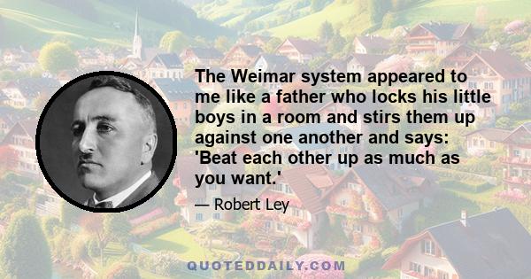 The Weimar system appeared to me like a father who locks his little boys in a room and stirs them up against one another and says: 'Beat each other up as much as you want.'