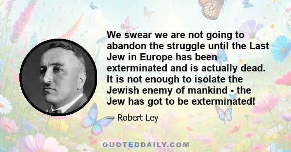 We swear we are not going to abandon the struggle until the Last Jew in Europe has been exterminated and is actually dead. It is not enough to isolate the Jewish enemy of mankind - the Jew has got to be exterminated!