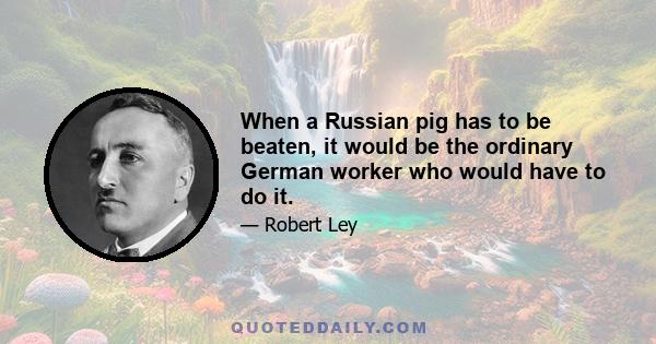 When a Russian pig has to be beaten, it would be the ordinary German worker who would have to do it.