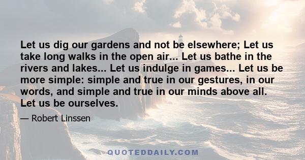 Let us dig our gardens and not be elsewhere; Let us take long walks in the open air... Let us bathe in the rivers and lakes... Let us indulge in games... Let us be more simple: simple and true in our gestures, in our