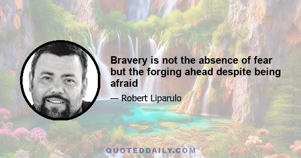 Bravery is not the absence of fear but the forging ahead despite being afraid