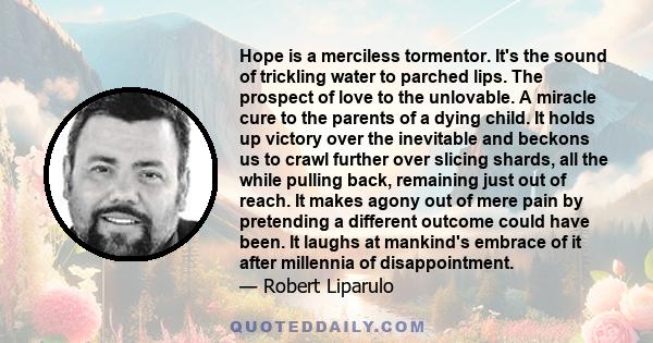 Hope is a merciless tormentor. It's the sound of trickling water to parched lips. The prospect of love to the unlovable. A miracle cure to the parents of a dying child. It holds up victory over the inevitable and