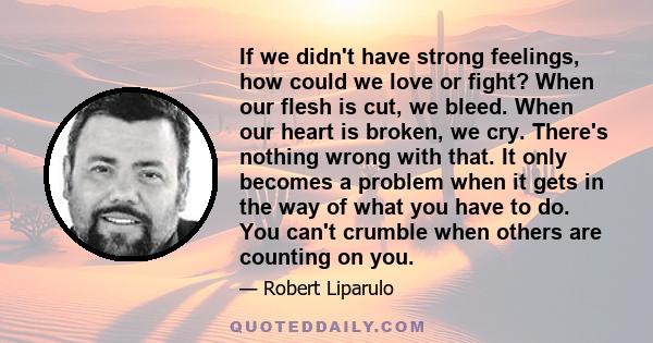 If we didn't have strong feelings, how could we love or fight? When our flesh is cut, we bleed. When our heart is broken, we cry. There's nothing wrong with that. It only becomes a problem when it gets in the way of