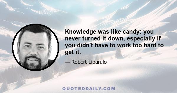 Knowledge was like candy: you never turned it down, especially if you didn't have to work too hard to get it.