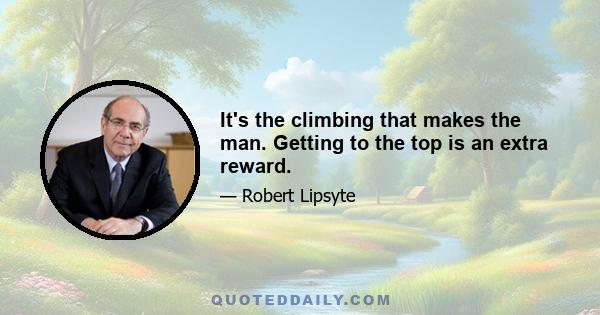 It's the climbing that makes the man. Getting to the top is an extra reward.