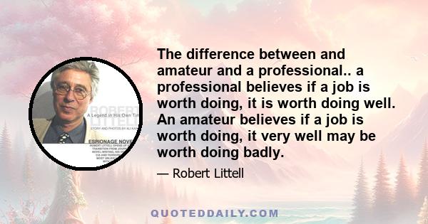 The difference between and amateur and a professional.. a professional believes if a job is worth doing, it is worth doing well. An amateur believes if a job is worth doing, it very well may be worth doing badly.