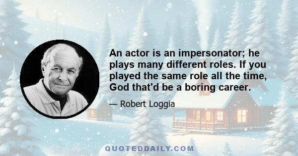 An actor is an impersonator; he plays many different roles. If you played the same role all the time, God that'd be a boring career.