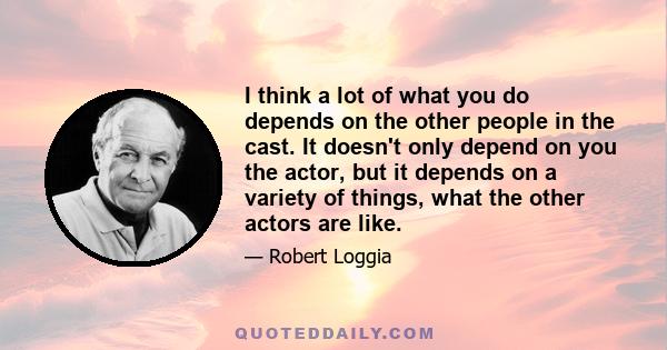 I think a lot of what you do depends on the other people in the cast. It doesn't only depend on you the actor, but it depends on a variety of things, what the other actors are like.