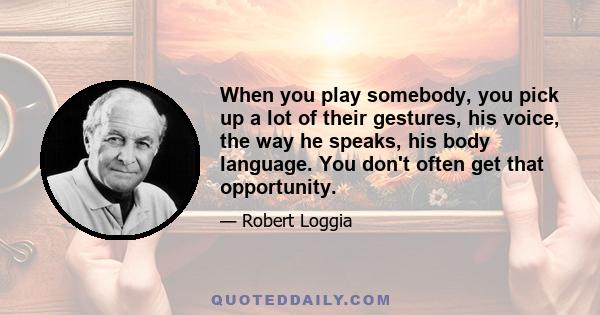 When you play somebody, you pick up a lot of their gestures, his voice, the way he speaks, his body language. You don't often get that opportunity.