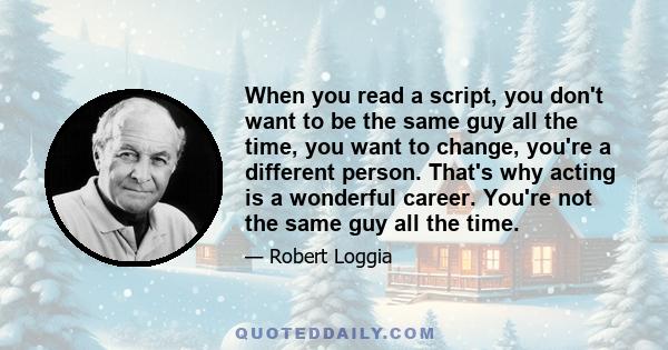 When you read a script, you don't want to be the same guy all the time, you want to change, you're a different person. That's why acting is a wonderful career. You're not the same guy all the time.