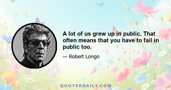 A lot of us grew up in public. That often means that you have to fail in public too.