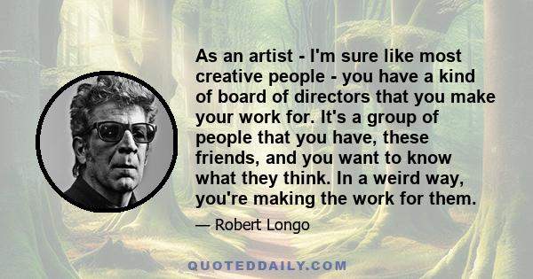 As an artist - I'm sure like most creative people - you have a kind of board of directors that you make your work for. It's a group of people that you have, these friends, and you want to know what they think. In a