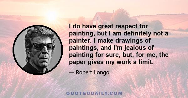 I do have great respect for painting, but I am definitely not a painter. I make drawings of paintings, and I'm jealous of painting for sure, but, for me, the paper gives my work a limit.