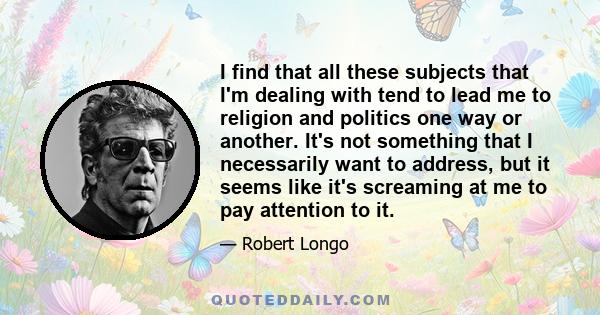 I find that all these subjects that I'm dealing with tend to lead me to religion and politics one way or another. It's not something that I necessarily want to address, but it seems like it's screaming at me to pay