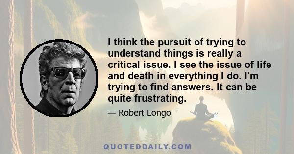 I think the pursuit of trying to understand things is really a critical issue. I see the issue of life and death in everything I do. I'm trying to find answers. It can be quite frustrating.