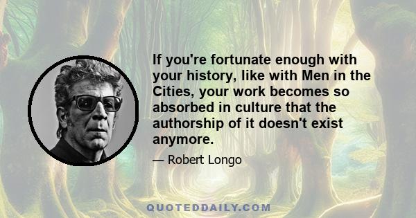 If you're fortunate enough with your history, like with Men in the Cities, your work becomes so absorbed in culture that the authorship of it doesn't exist anymore.