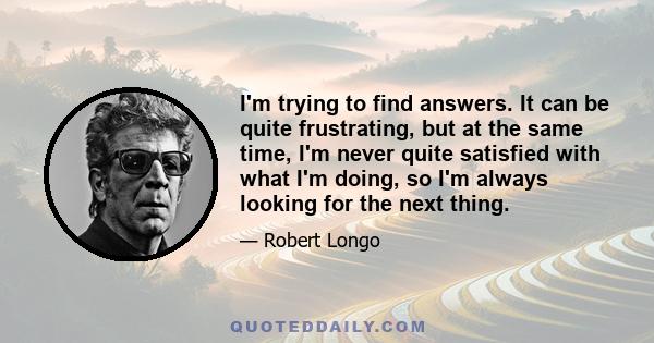 I'm trying to find answers. It can be quite frustrating, but at the same time, I'm never quite satisfied with what I'm doing, so I'm always looking for the next thing.