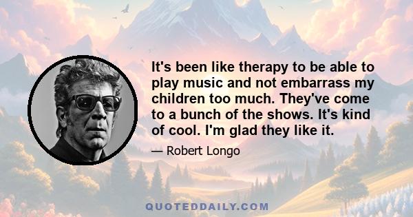 It's been like therapy to be able to play music and not embarrass my children too much. They've come to a bunch of the shows. It's kind of cool. I'm glad they like it.