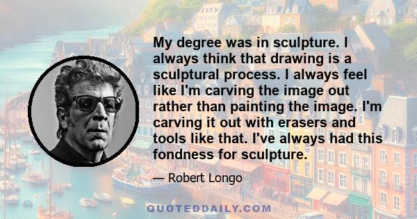 My degree was in sculpture. I always think that drawing is a sculptural process. I always feel like I'm carving the image out rather than painting the image. I'm carving it out with erasers and tools like that. I've