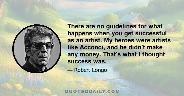 There are no guidelines for what happens when you get successful as an artist. My heroes were artists like Acconci, and he didn't make any money. That's what I thought success was.