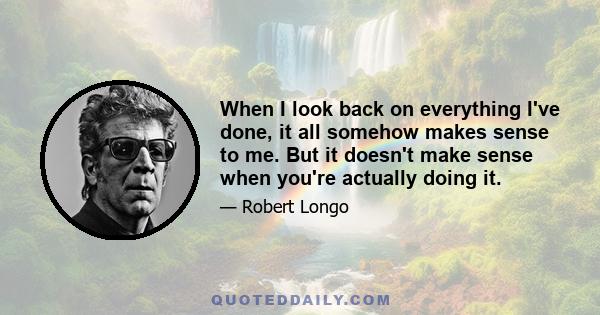 When I look back on everything I've done, it all somehow makes sense to me. But it doesn't make sense when you're actually doing it.