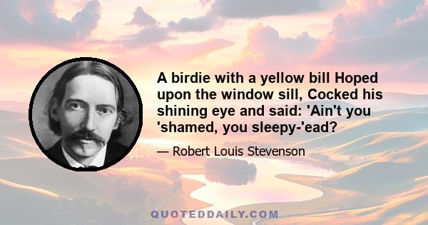 A birdie with a yellow bill Hoped upon the window sill, Cocked his shining eye and said: 'Ain't you 'shamed, you sleepy-'ead?