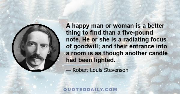 A happy man or woman is a better thing to find than a five-pound note. He or she is a radiating focus of goodwill; and their entrance into a room is as though another candle had been lighted.