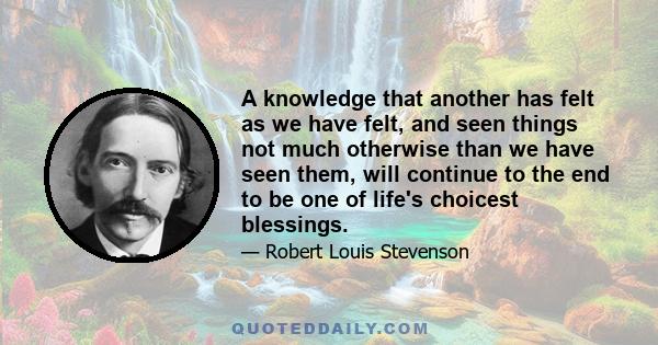 A knowledge that another has felt as we have felt, and seen things not much otherwise than we have seen them, will continue to the end to be one of life's choicest blessings.