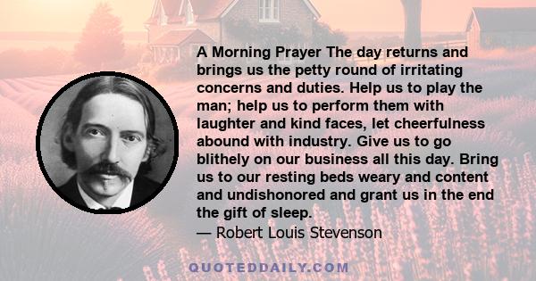 A Morning Prayer The day returns and brings us the petty round of irritating concerns and duties. Help us to play the man; help us to perform them with laughter and kind faces, let cheerfulness abound with industry.