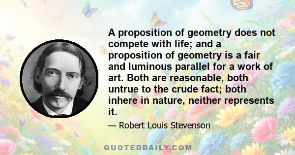 A proposition of geometry does not compete with life; and a proposition of geometry is a fair and luminous parallel for a work of art. Both are reasonable, both untrue to the crude fact; both inhere in nature, neither