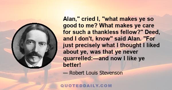 Alan, cried I, what makes ye so good to me? What makes ye care for such a thankless fellow? Deed, and I don't, know said Alan. For just precisely what I thought I liked about ye, was that ye never quarrelled:—and now I