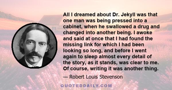 All I dreamed about Dr. Jekyll was that one man was being pressed into a cabinet, when he swallowed a drug and changed into another being. I awoke and said at once that I had found the missing link for which I had been