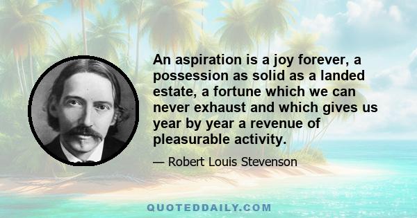 An aspiration is a joy forever, a possession as solid as a landed estate, a fortune which we can never exhaust and which gives us year by year a revenue of pleasurable activity.