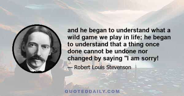 and he began to understand what a wild game we play in life; he began to understand that a thing once done cannot be undone nor changed by saying I am sorry!