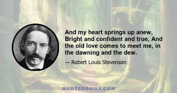 And my heart springs up anew, Bright and confident and true, And the old love comes to meet me, in the dawning and the dew.