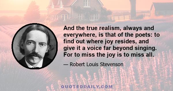 And the true realism, always and everywhere, is that of the poets: to find out where joy resides, and give it a voice far beyond singing. For to miss the joy is to miss all.