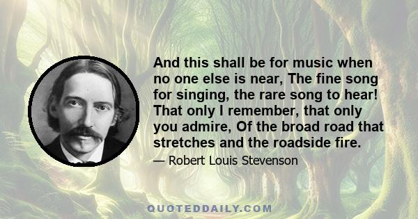 And this shall be for music when no one else is near, The fine song for singing, the rare song to hear! That only I remember, that only you admire, Of the broad road that stretches and the roadside fire.