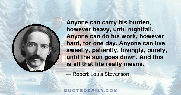 Anyone can carry his burden, however heavy, until nightfall. Anyone can do his work, however hard, for one day. Anyone can live sweetly, patiently, lovingly, purely, until the sun goes down. And this is all that life